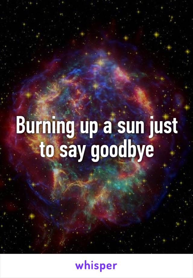 Burning up a sun just to say goodbye