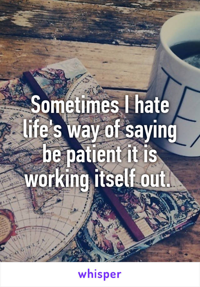 Sometimes I hate life's way of saying be patient it is working itself out. 