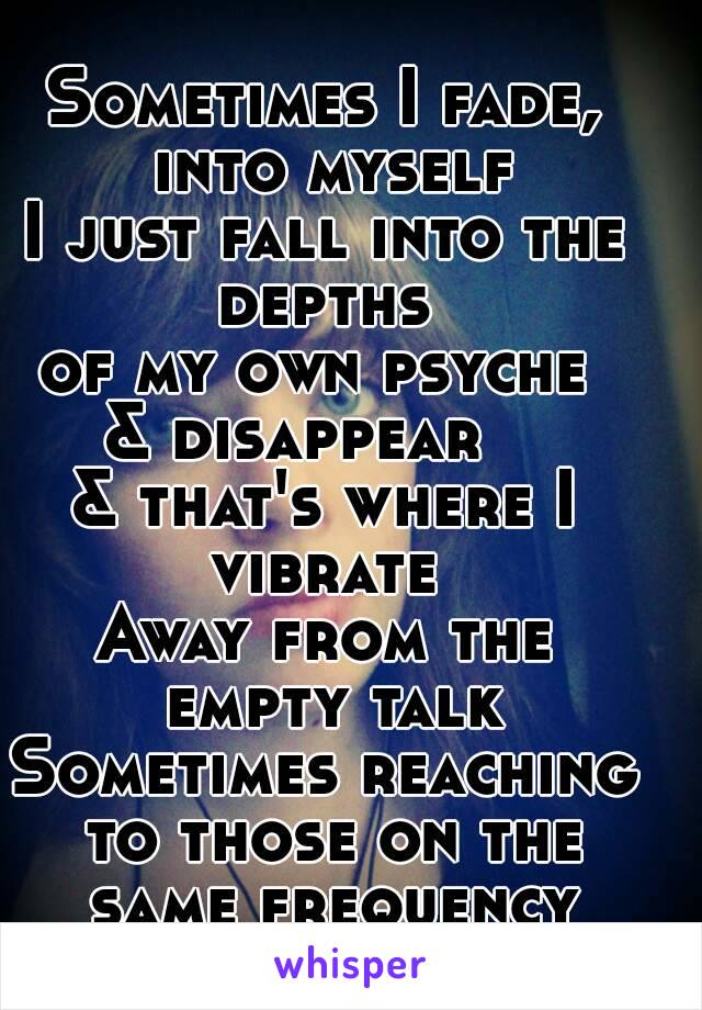 Sometimes I fade, into myself
I just fall into the depths 
of my own psyche 
& disappear   
& that's where I vibrate 
Away from the empty talk
Sometimes reaching to those on the same frequency
