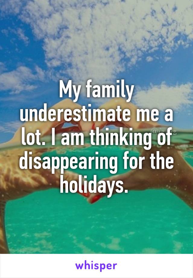 My family underestimate me a lot. I am thinking of disappearing for the holidays. 