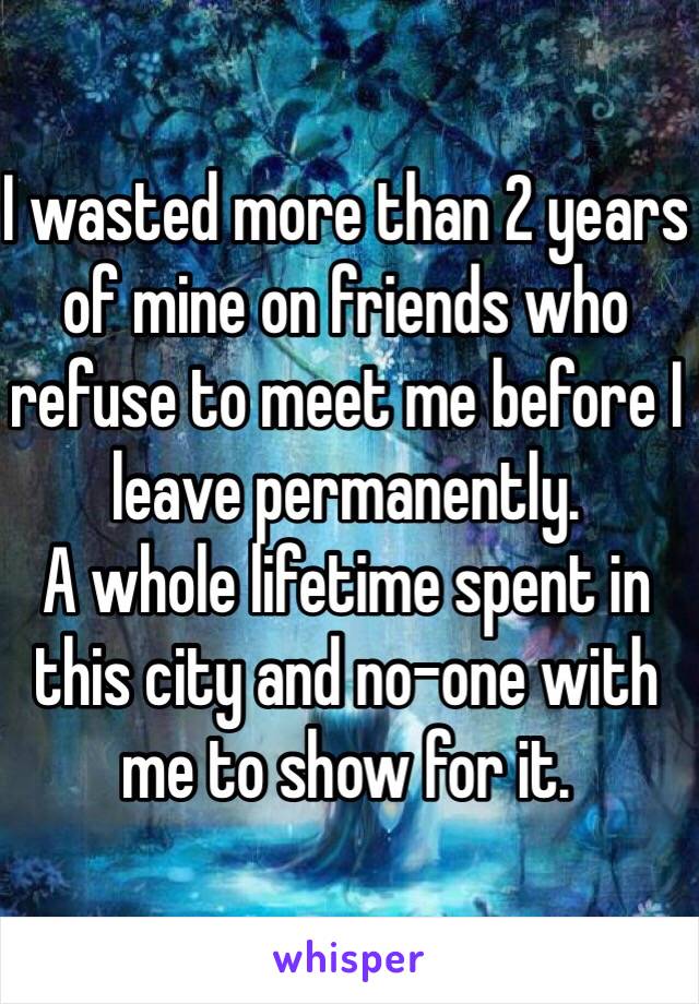 I wasted more than 2 years of mine on friends who refuse to meet me before I leave permanently.
A whole lifetime spent in this city and no-one with me to show for it. 