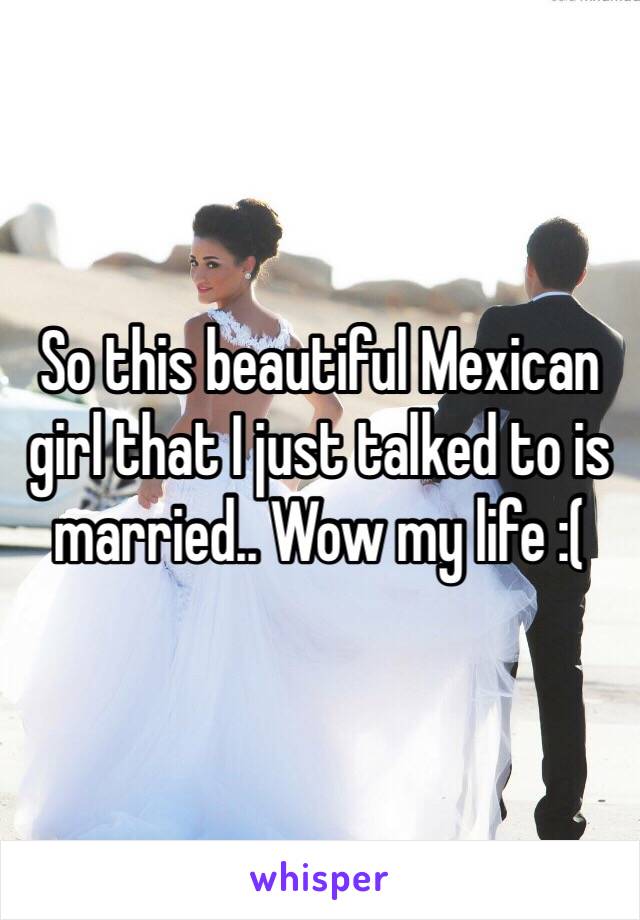 So this beautiful Mexican girl that I just talked to is married.. Wow my life :(