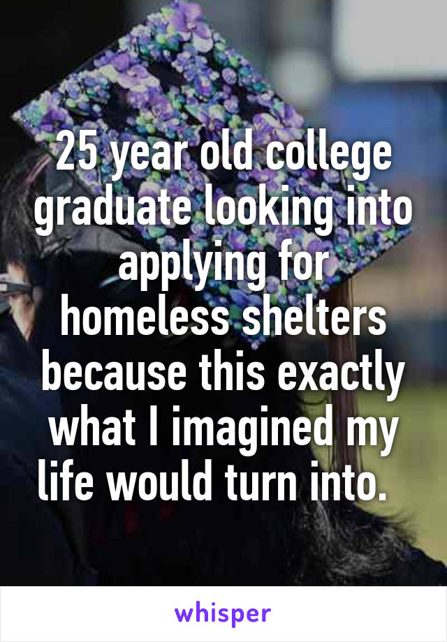 25 year old college graduate looking into applying for homeless shelters because this exactly what I imagined my life would turn into.  