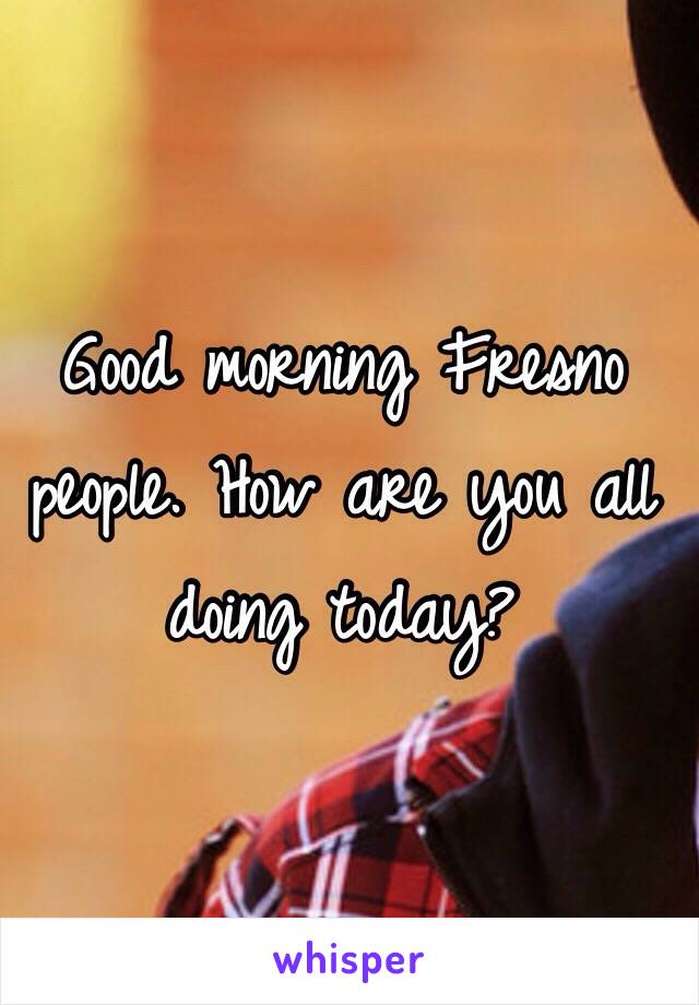 Good morning Fresno people. How are you all doing today? 