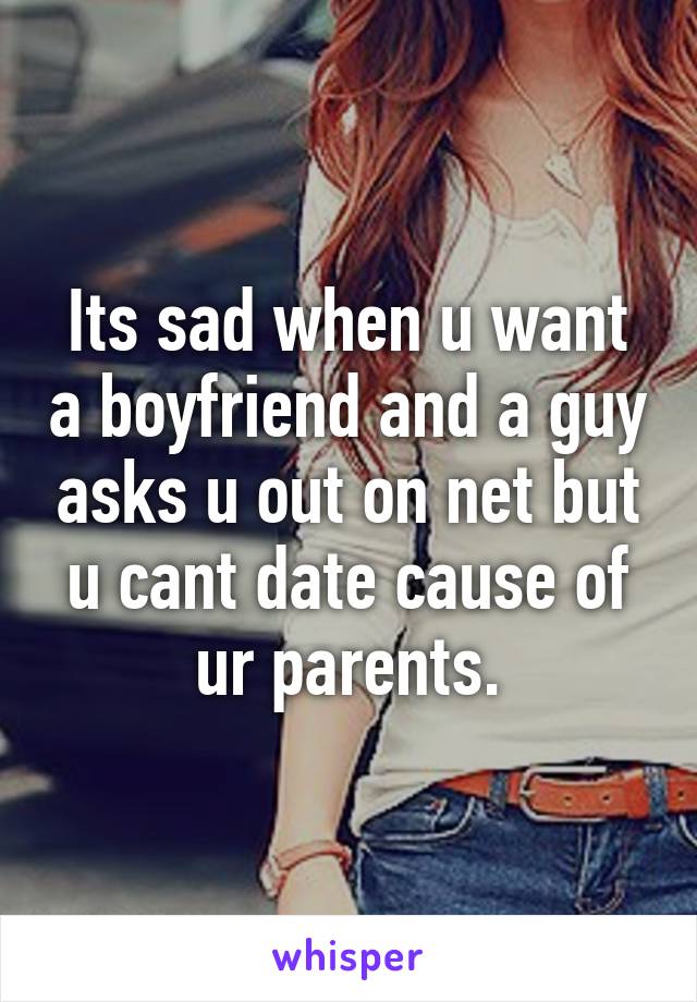 Its sad when u want a boyfriend and a guy asks u out on net but u cant date cause of ur parents.