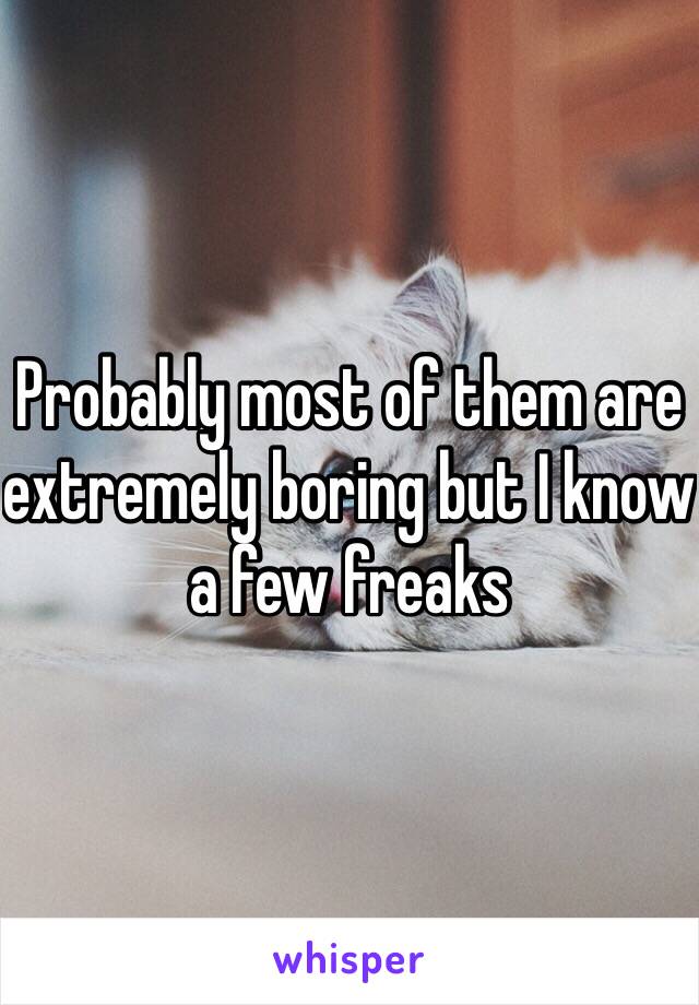 Probably most of them are extremely boring but I know a few freaks