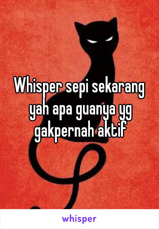 Whisper sepi sekarang yah apa guanya yg gakpernah aktif