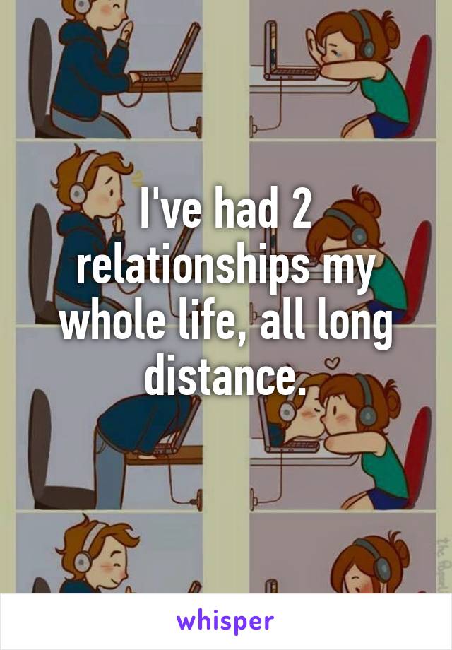 I've had 2 relationships my whole life, all long distance.
 