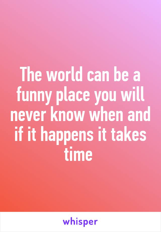 The world can be a funny place you will never know when and if it happens it takes time 