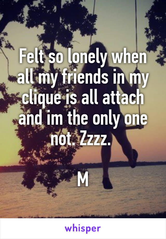 Felt so lonely when all my friends in my clique is all attach and im the only one not. Zzzz. 

M