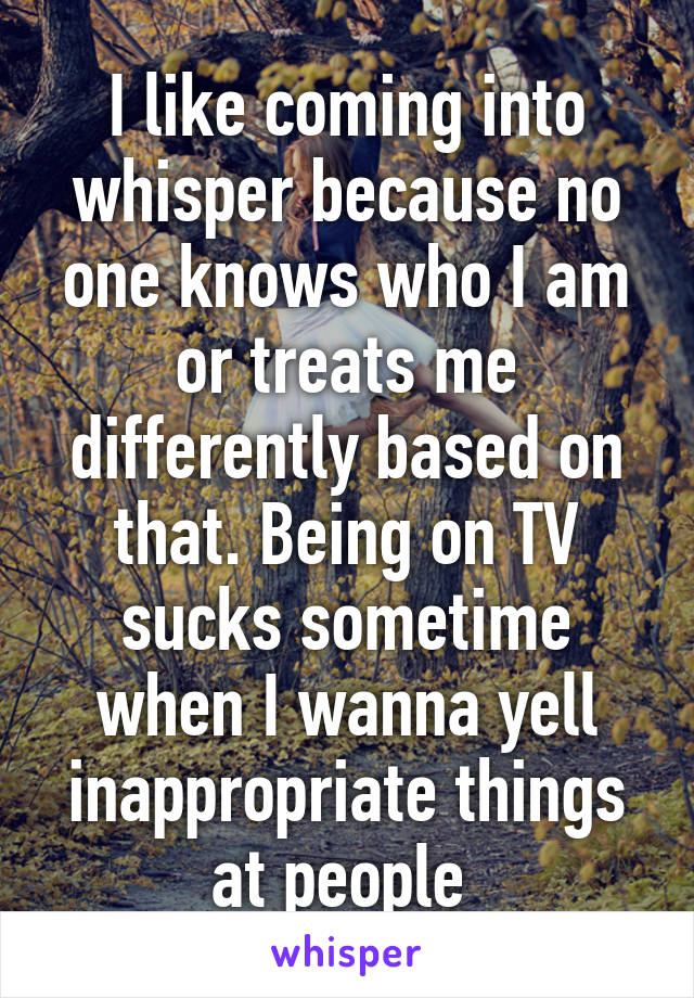 I like coming into whisper because no one knows who I am or treats me differently based on that. Being on TV sucks sometime when I wanna yell inappropriate things at people 