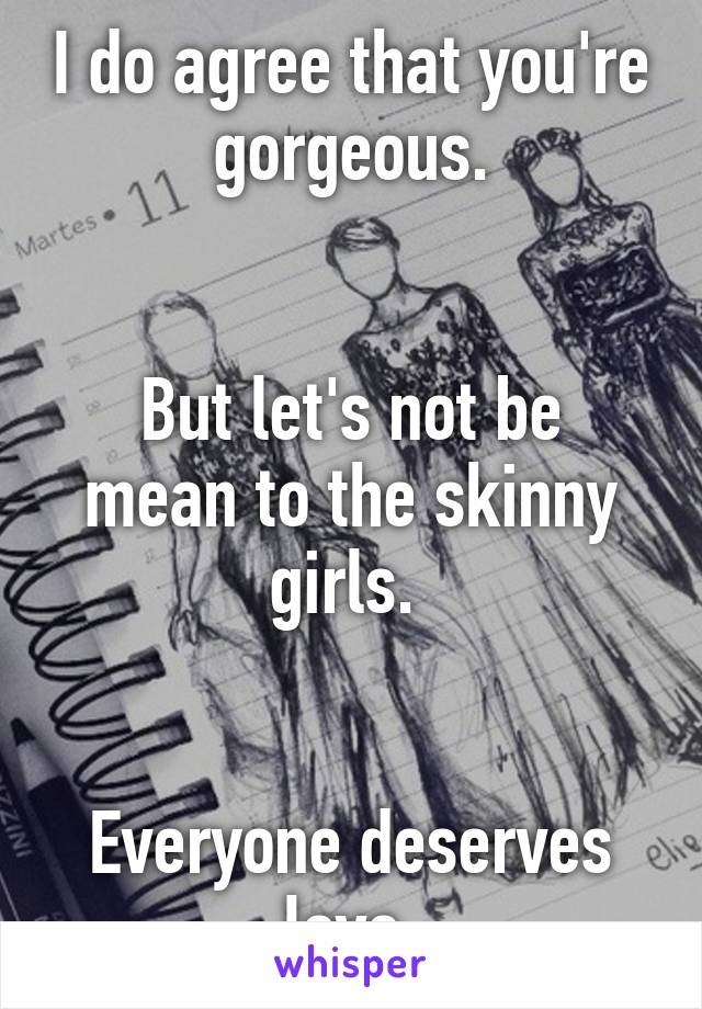 I do agree that you're gorgeous.


But let's not be mean to the skinny girls. 


Everyone deserves love.