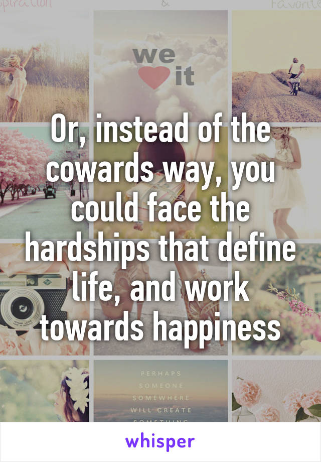 Or, instead of the cowards way, you could face the hardships that define life, and work towards happiness