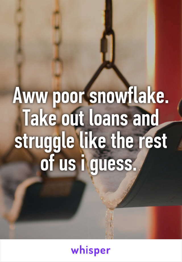 Aww poor snowflake. Take out loans and struggle like the rest of us i guess. 