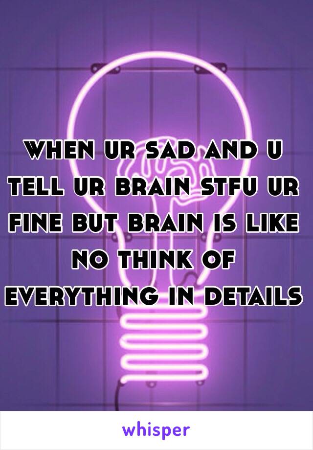 when ur sad and u tell ur brain stfu ur fine but brain is like no think of everything in details