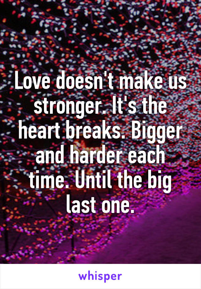 Love doesn't make us stronger. It's the heart breaks. Bigger and harder each time. Until the big last one.