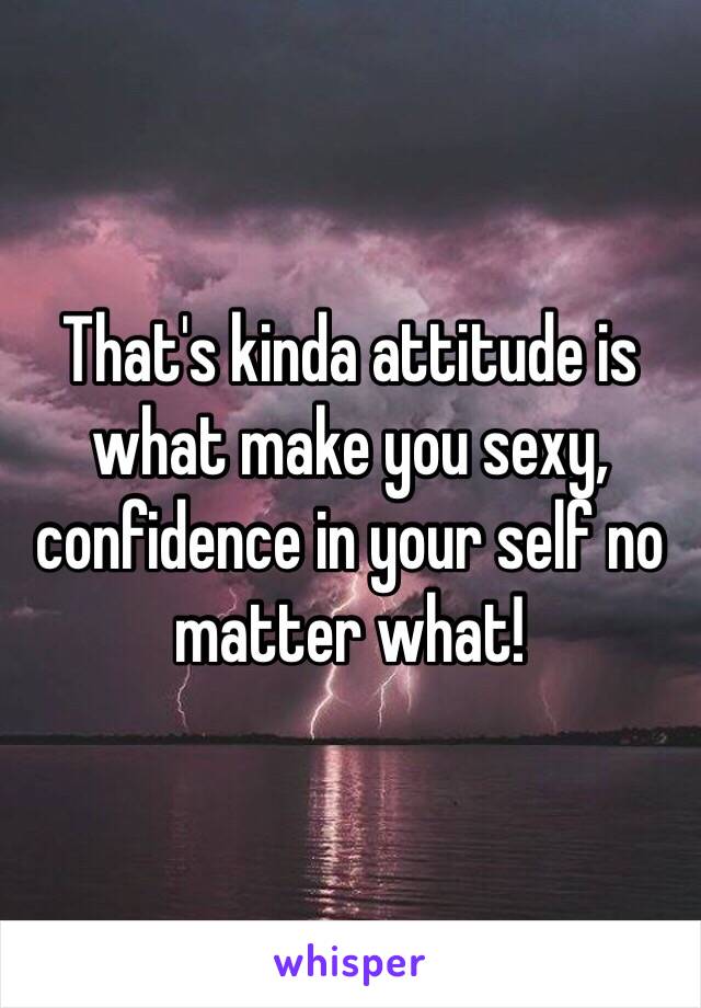 That's kinda attitude is what make you sexy, confidence in your self no matter what! 