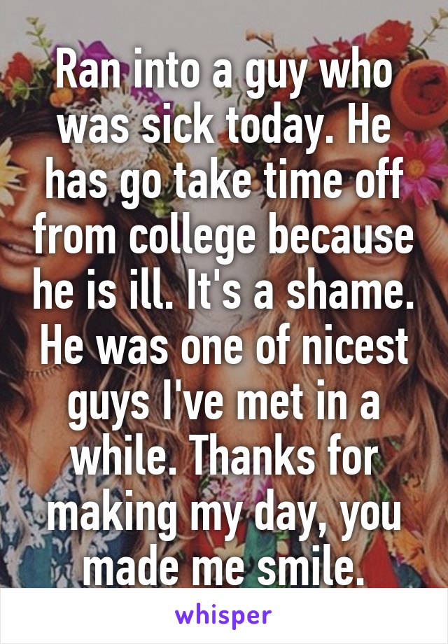 Ran into a guy who was sick today. He has go take time off from college because he is ill. It's a shame. He was one of nicest guys I've met in a while. Thanks for making my day, you made me smile.