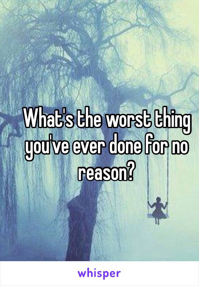 What's the worst thing you've ever done for no reason?