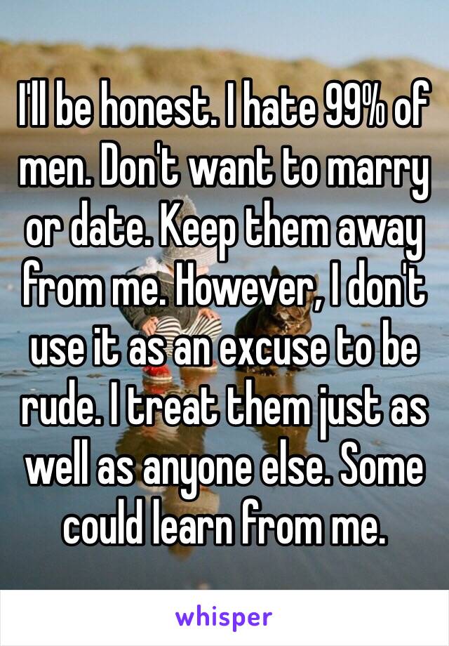 I'll be honest. I hate 99% of men. Don't want to marry or date. Keep them away from me. However, I don't use it as an excuse to be rude. I treat them just as well as anyone else. Some could learn from me. 