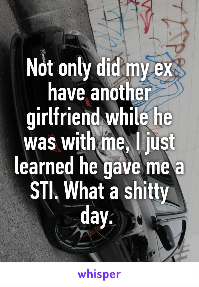 Not only did my ex have another girlfriend while he was with me, I just learned he gave me a STI. What a shitty day. 