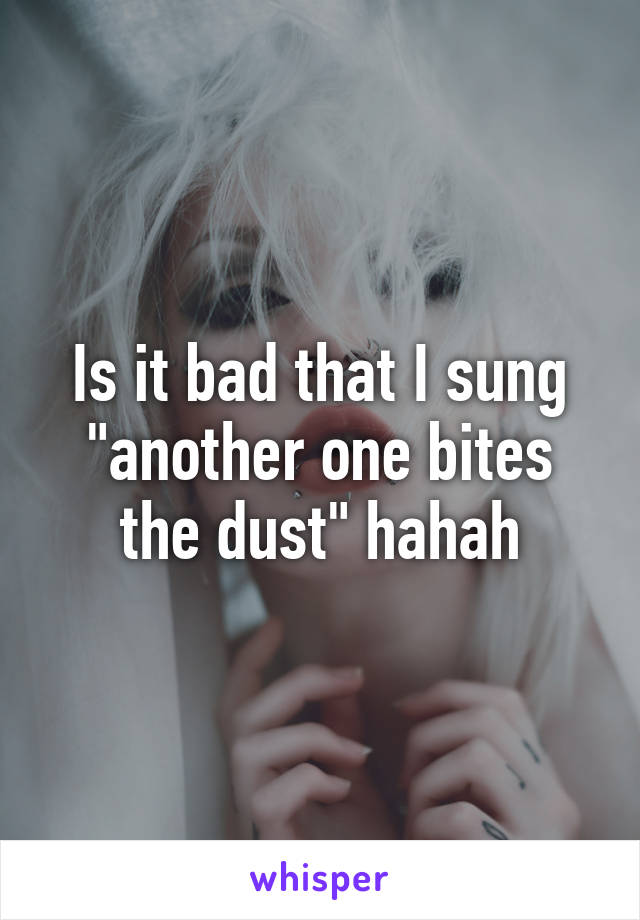 Is it bad that I sung "another one bites the dust" hahah