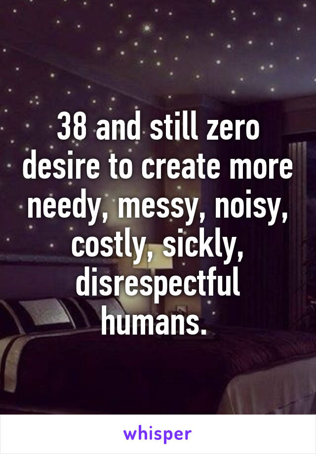 38 and still zero desire to create more needy, messy, noisy, costly, sickly, disrespectful humans. 