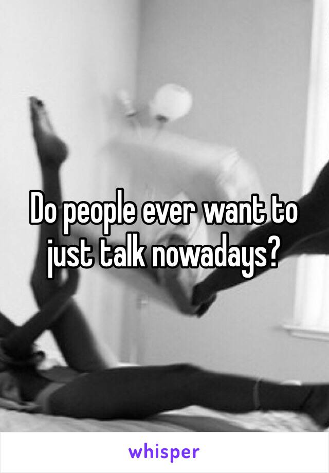 Do people ever want to just talk nowadays? 