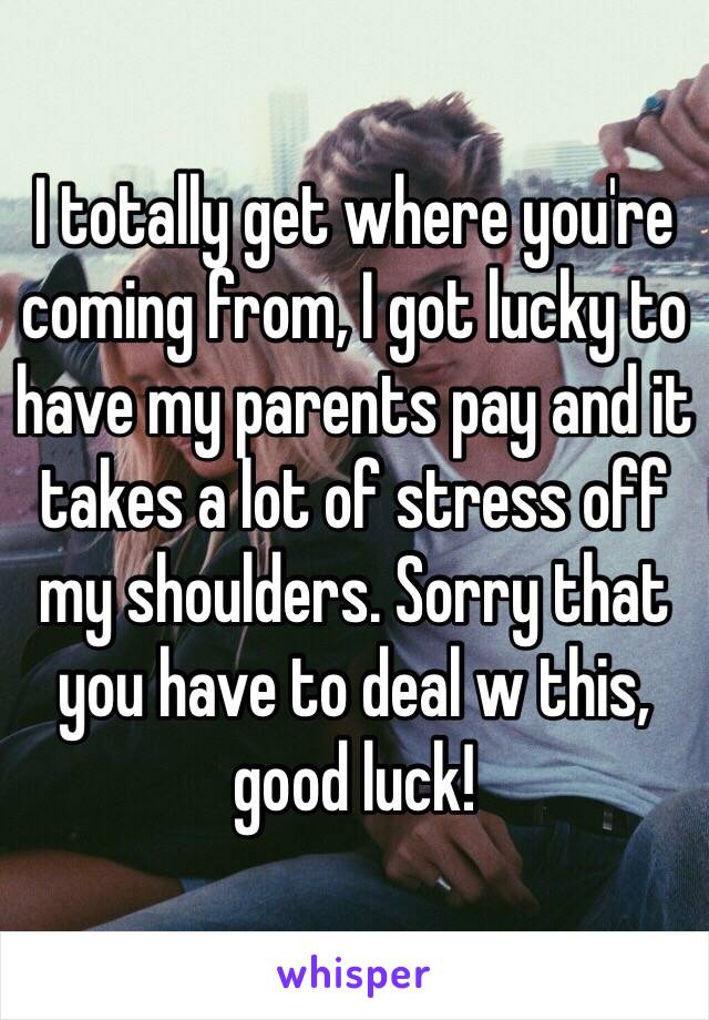 I totally get where you're coming from, I got lucky to have my parents pay and it takes a lot of stress off my shoulders. Sorry that you have to deal w this, good luck! 