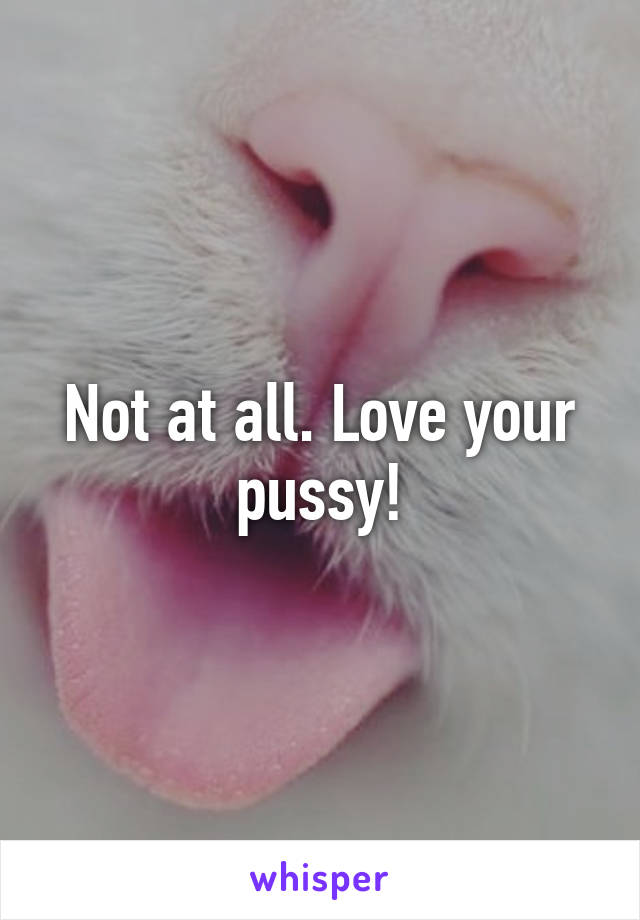 Not at all. Love your pussy!