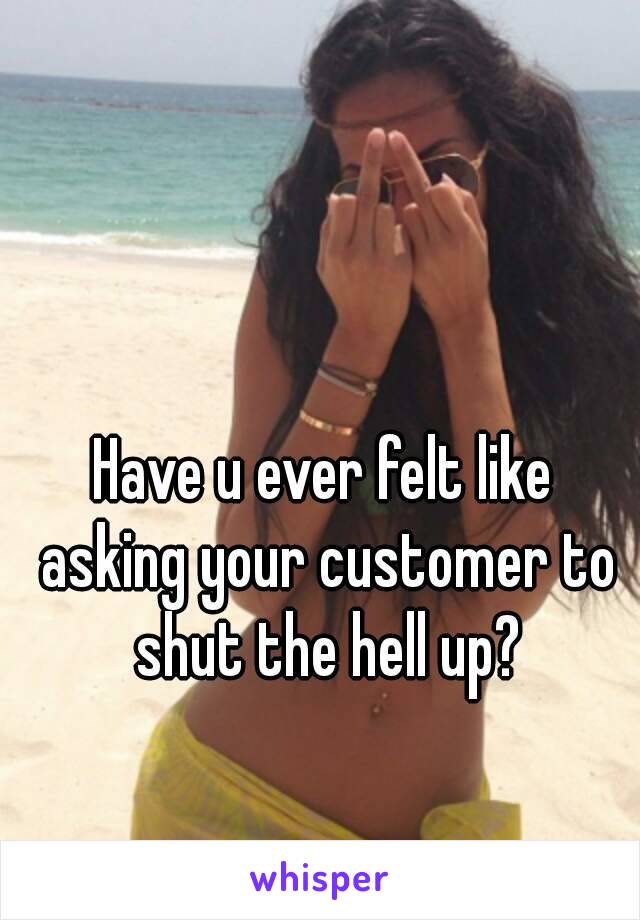 Have u ever felt like asking your customer to shut the hell up?