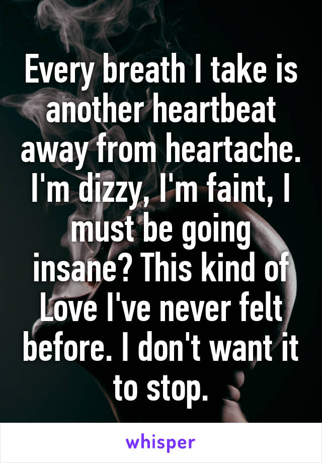 Every breath I take is another heartbeat away from heartache. I'm dizzy, I'm faint, I must be going insane? This kind of Love I've never felt before. I don't want it to stop.