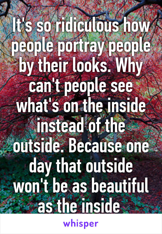 It's so ridiculous how people portray people by their looks. Why can't people see what's on the inside instead of the outside. Because one day that outside won't be as beautiful as the inside 