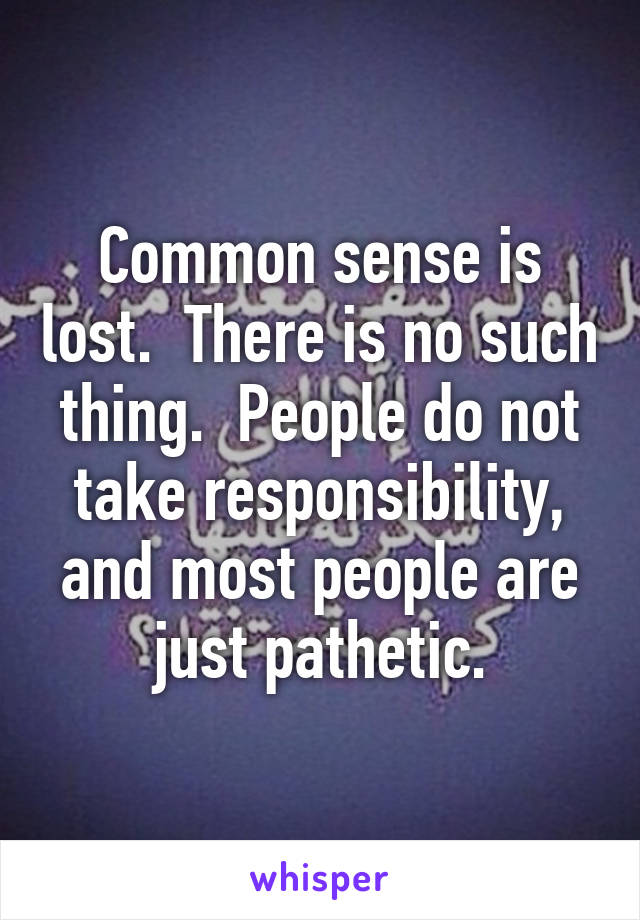 Common sense is lost.  There is no such thing.  People do not take responsibility, and most people are just pathetic.