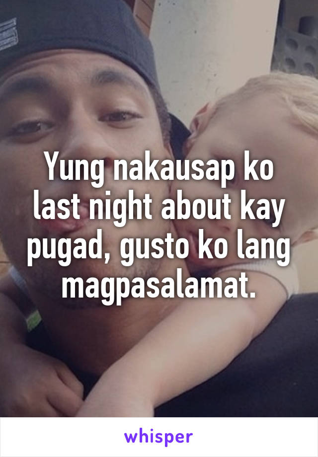 Yung nakausap ko last night about kay pugad, gusto ko lang magpasalamat.