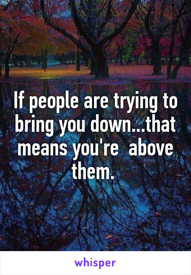 If people are trying to bring you down...that means you're  above them. 