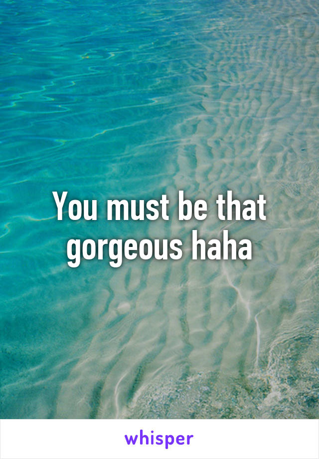 You must be that gorgeous haha