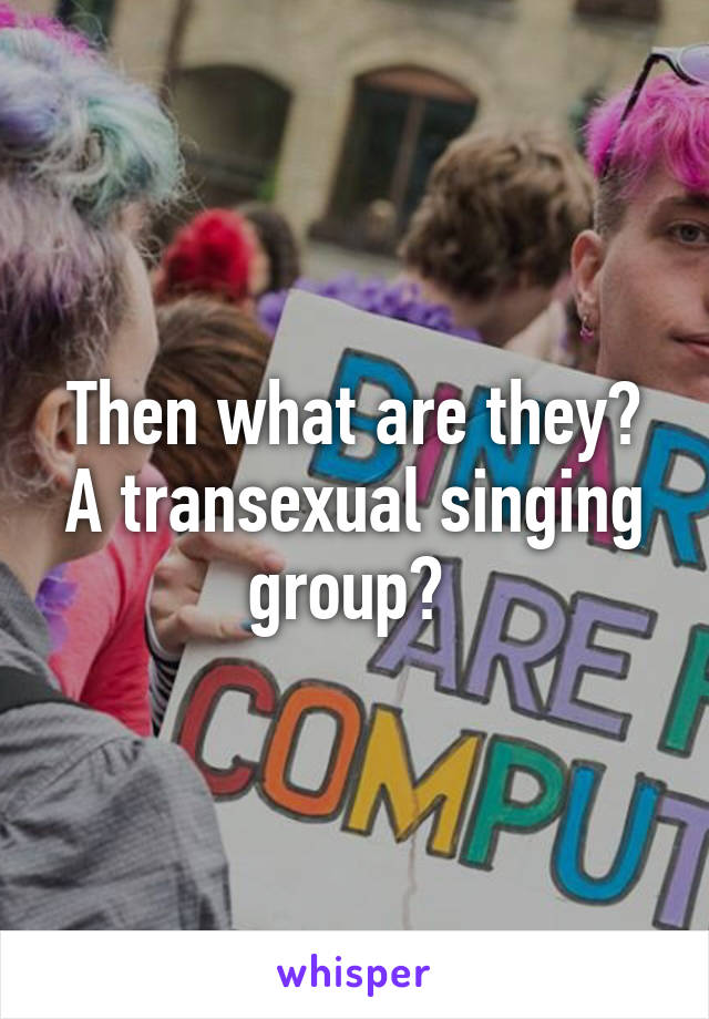 Then what are they? A transexual singing group? 