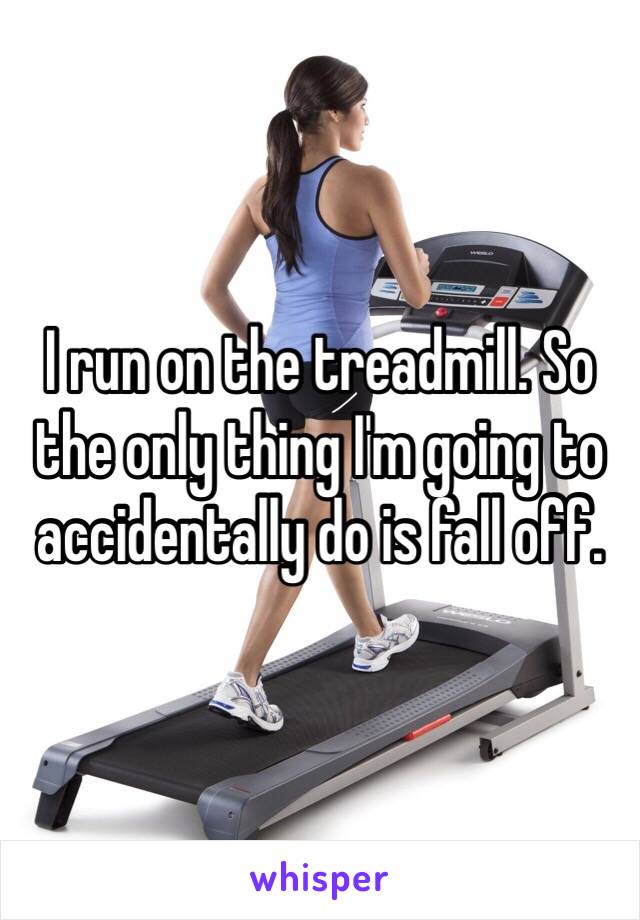 I run on the treadmill. So the only thing I'm going to accidentally do is fall off.