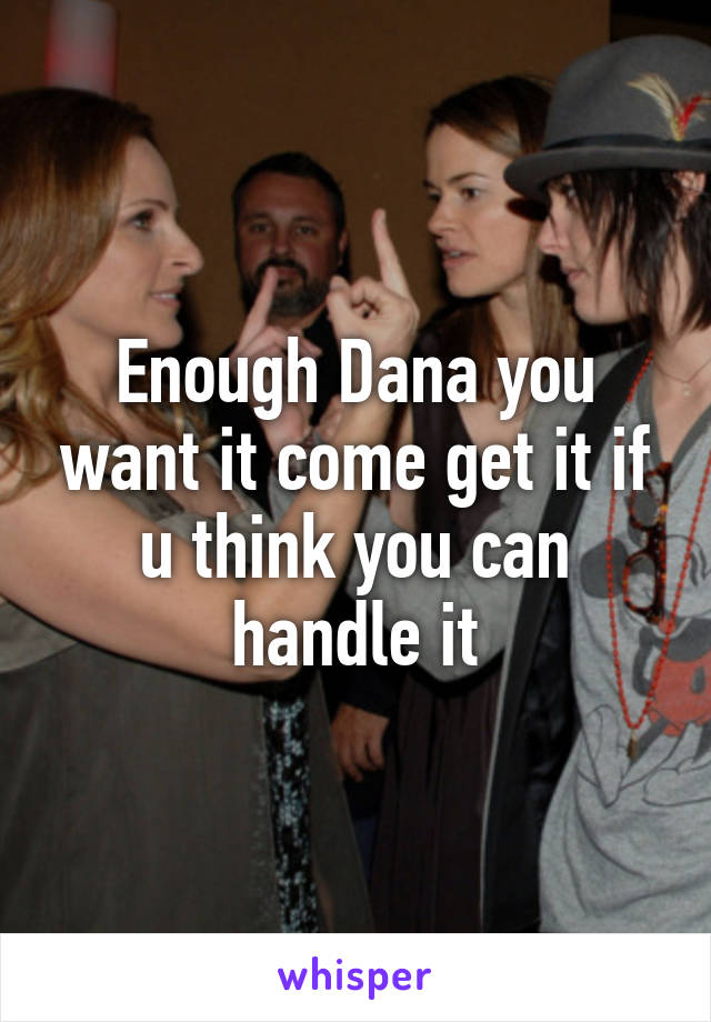 Enough Dana you want it come get it if u think you can handle it