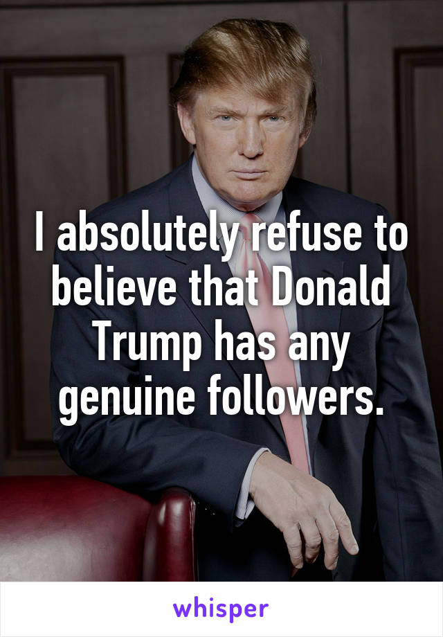 I absolutely refuse to believe that Donald Trump has any genuine followers.