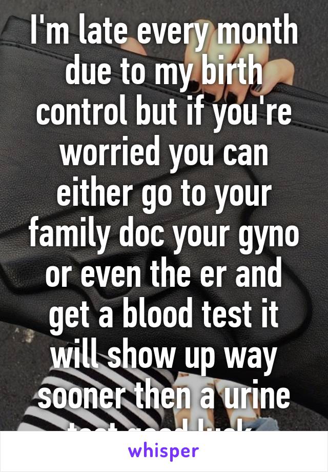 I'm late every month due to my birth control but if you're worried you can either go to your family doc your gyno or even the er and get a blood test it will show up way sooner then a urine test good luck 