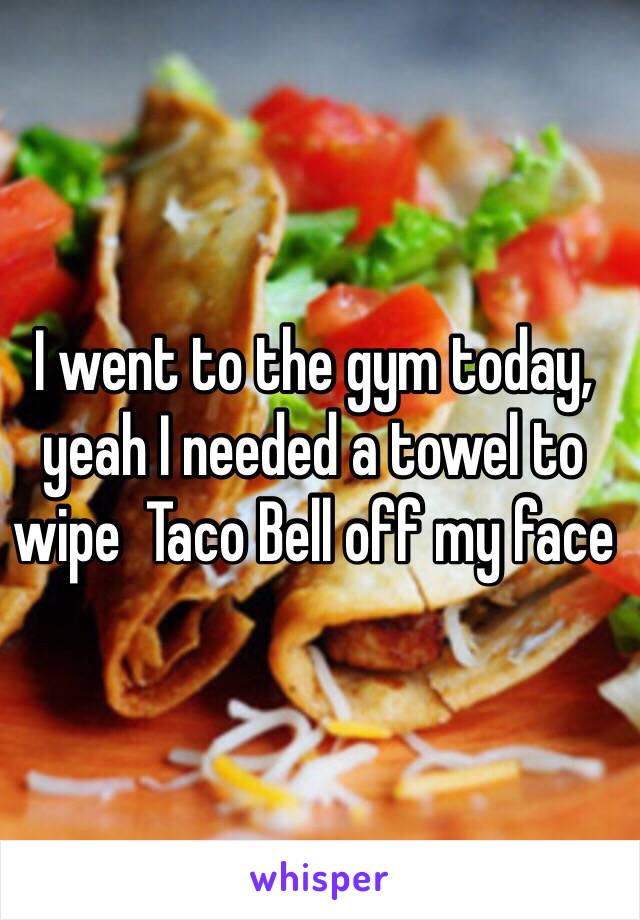 I went to the gym today,
yeah I needed a towel to wipe  Taco Bell off my face 