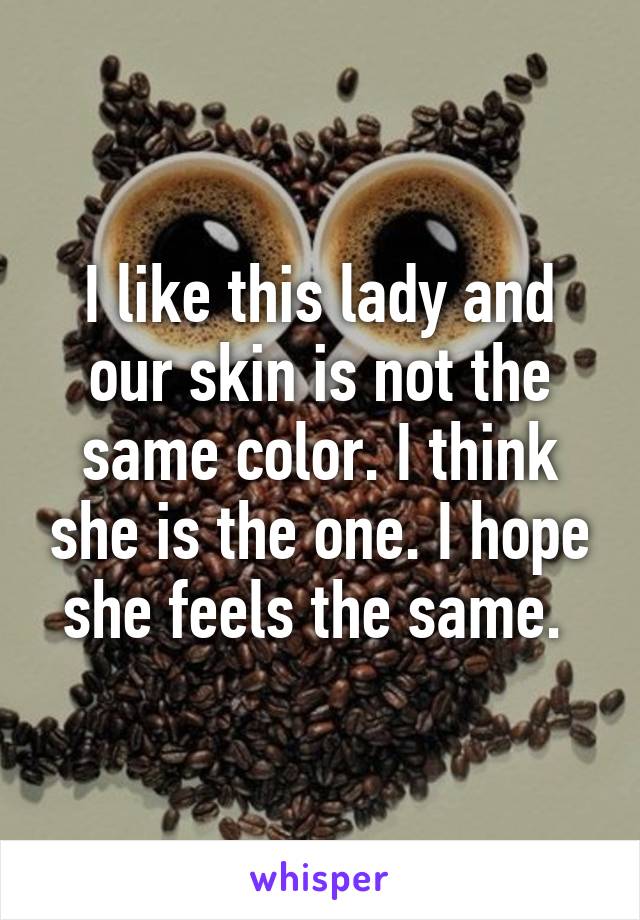 I like this lady and our skin is not the same color. I think she is the one. I hope she feels the same. 