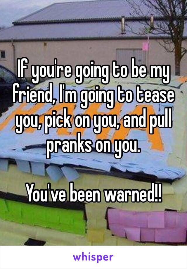 If you're going to be my friend, I'm going to tease you, pick on you, and pull pranks on you. 

You've been warned!! 