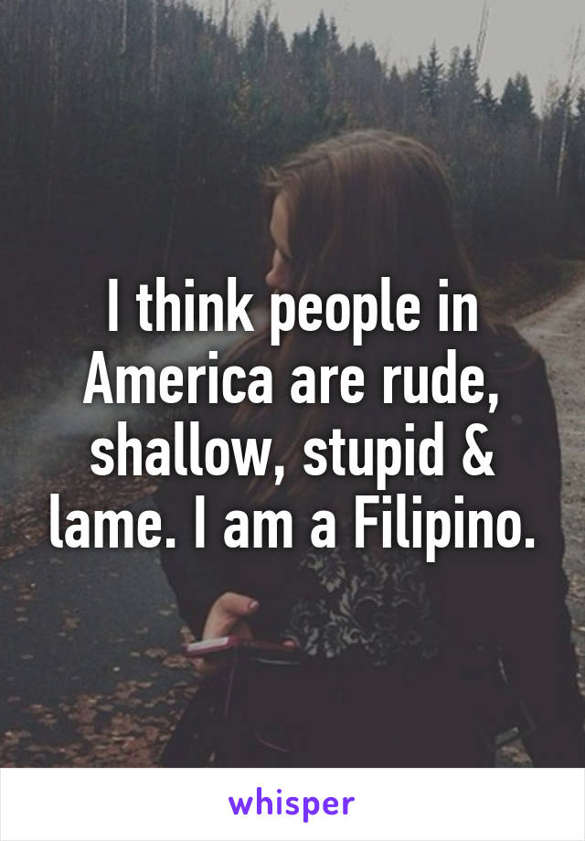 I think people in America are rude, shallow, stupid & lame. I am a Filipino.