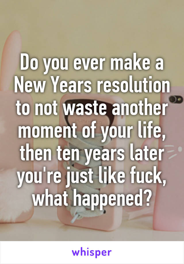 Do you ever make a New Years resolution to not waste another moment of your life, then ten years later you're just like fuck, what happened?