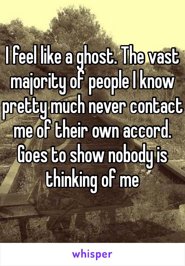 I feel like a ghost. The vast majority of people I know pretty much never contact me of their own accord. 
Goes to show nobody is thinking of me