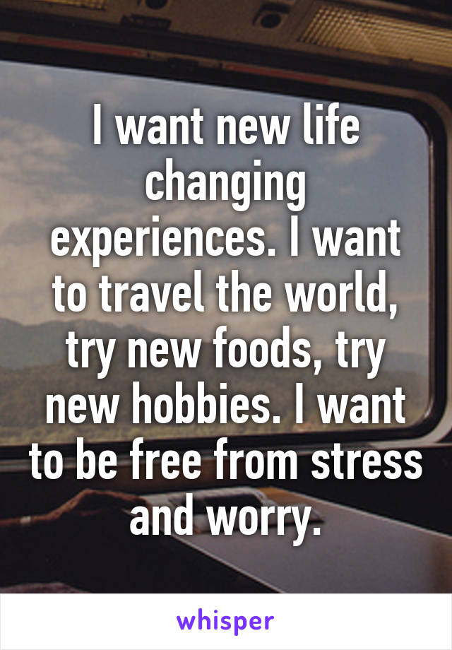 I want new life changing experiences. I want to travel the world, try new foods, try new hobbies. I want to be free from stress and worry.