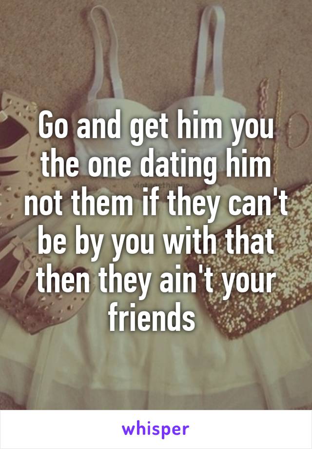 Go and get him you the one dating him not them if they can't be by you with that then they ain't your friends 